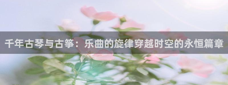 凯发k8娱乐是哪个国家的：千年古琴与古筝：乐曲的旋律穿越时空
