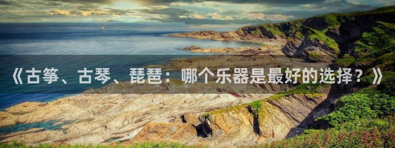 凯发国际平台首页：《古筝、古琴、琵琶：哪个乐器是最好的选择？
