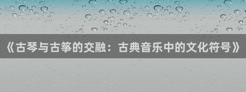 凯发k873：《古琴与古筝的交融：古典音乐中的文化符号》