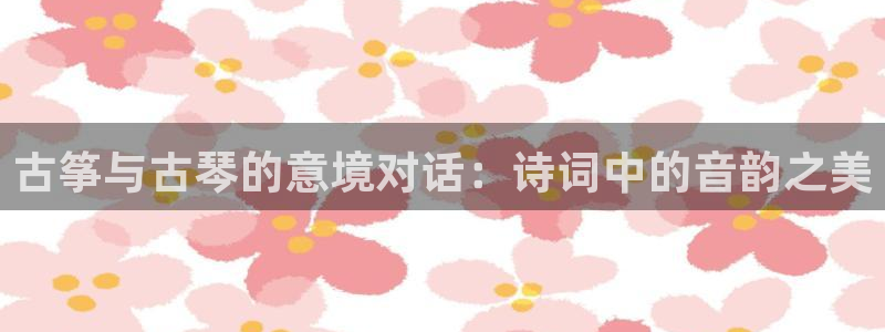 凯发国际平台官网：古筝与古琴的意境对话：诗词中的音韵之美