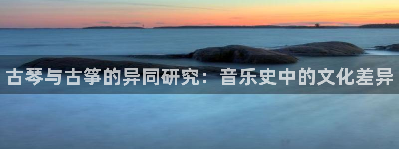 凯发国际平台登录不上：古琴与古筝的异同研究：音乐史中的文化差