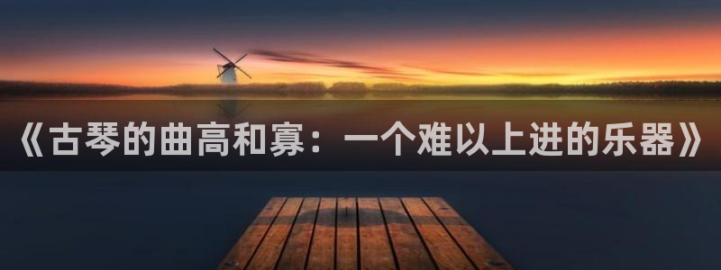 凯发旗舰平台：《古琴的曲高和寡：一个难以上进的乐器》
