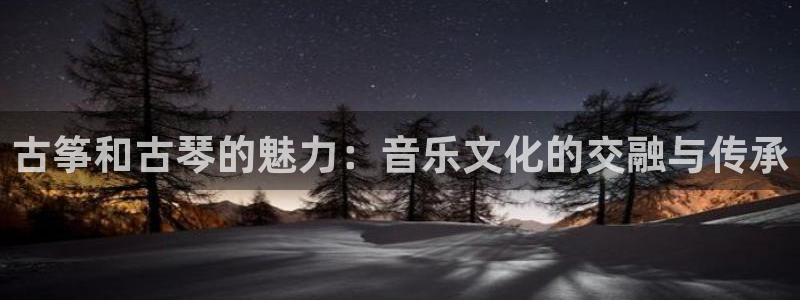 凯发旗舰客户端：古筝和古琴的魅力：音乐文化的交融与传承