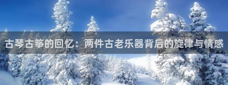 凯发k8是不是真的可靠：古琴古筝的回忆：两件古老乐器背后的旋